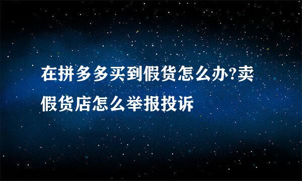 在拼多多买到假货怎么办?卖假货店怎么举报投诉