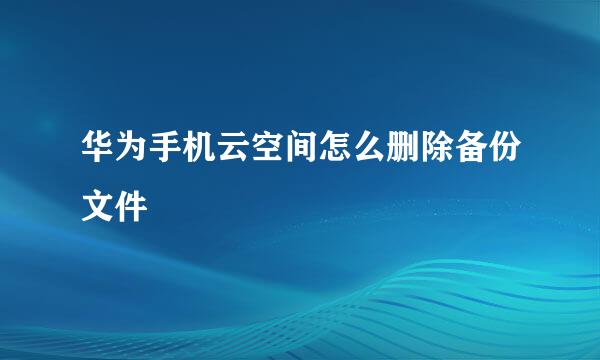 华为手机云空间怎么删除备份文件