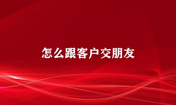 怎么跟客户交朋友