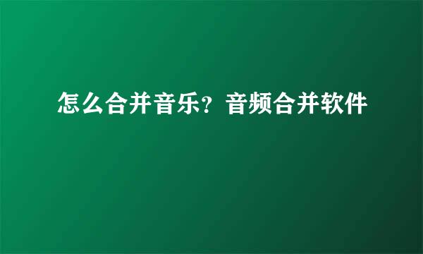 怎么合并音乐？音频合并软件
