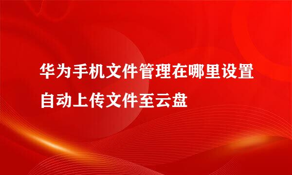 华为手机文件管理在哪里设置自动上传文件至云盘