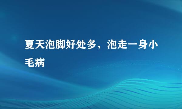 夏天泡脚好处多，泡走一身小毛病