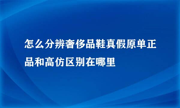 怎么分辨奢侈品鞋真假原单正品和高仿区别在哪里