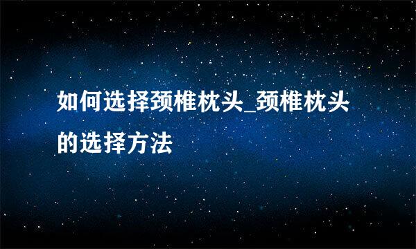 如何选择颈椎枕头_颈椎枕头的选择方法