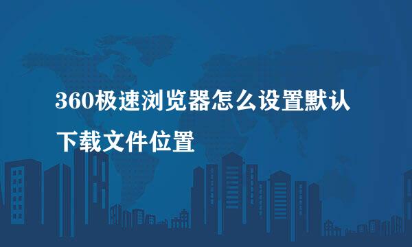 360极速浏览器怎么设置默认下载文件位置