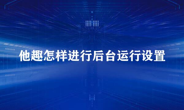 他趣怎样进行后台运行设置