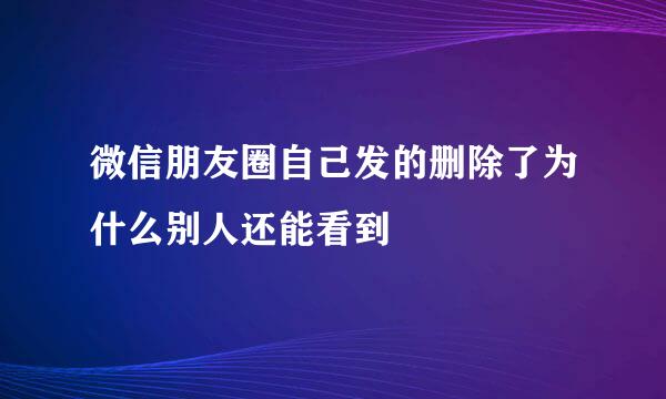 微信朋友圈自己发的删除了为什么别人还能看到
