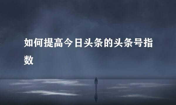 如何提高今日头条的头条号指数