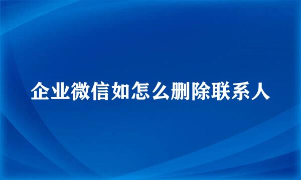 企业微信如怎么删除联系人