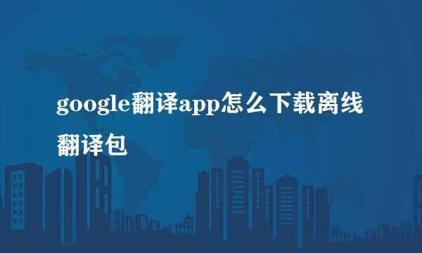 google翻译app怎么下载离线翻译包