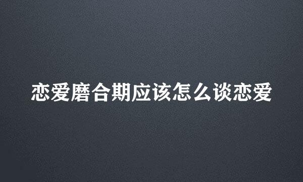 恋爱磨合期应该怎么谈恋爱