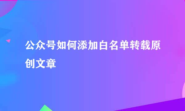 公众号如何添加白名单转载原创文章