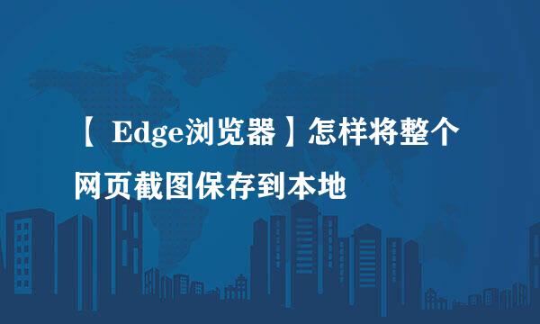 【 Edge浏览器】怎样将整个网页截图保存到本地