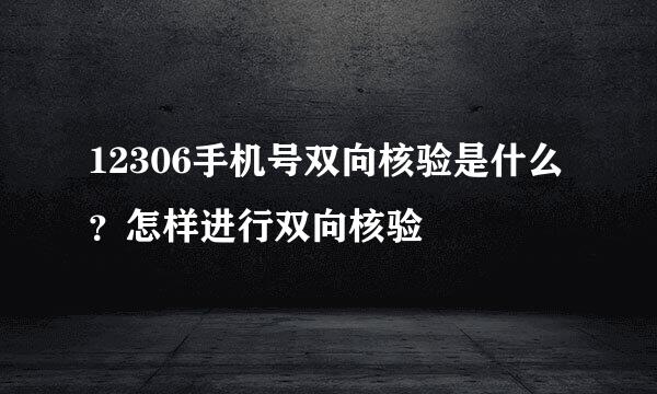 12306手机号双向核验是什么？怎样进行双向核验