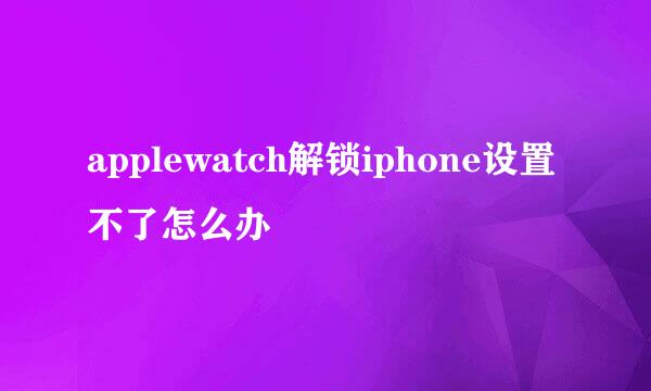 applewatch解锁iphone设置不了怎么办