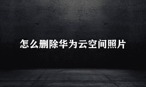 怎么删除华为云空间照片