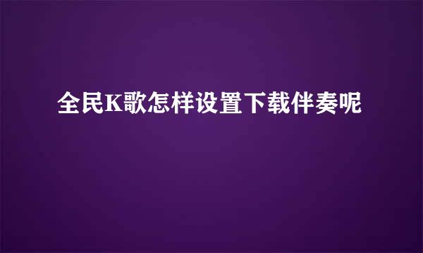 全民K歌怎样设置下载伴奏呢