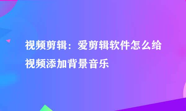 视频剪辑：爱剪辑软件怎么给视频添加背景音乐