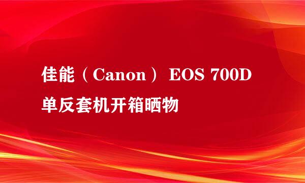 佳能（Canon） EOS 700D 单反套机开箱晒物