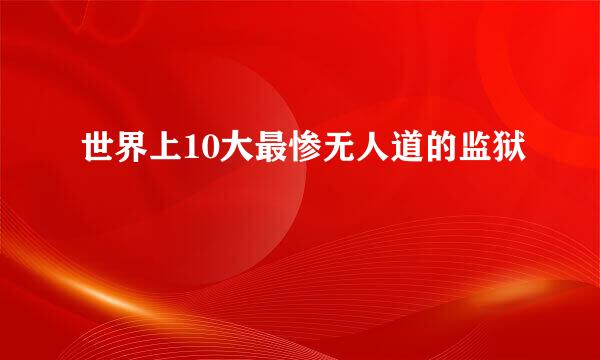 世界上10大最惨无人道的监狱