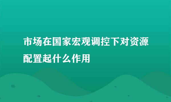 市场在国家宏观调控下对资源配置起什么作用