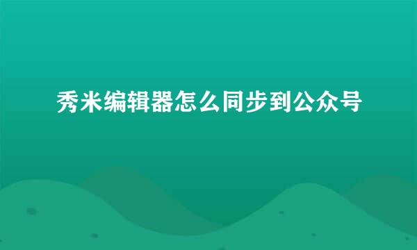 秀米编辑器怎么同步到公众号