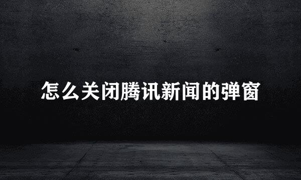 怎么关闭腾讯新闻的弹窗