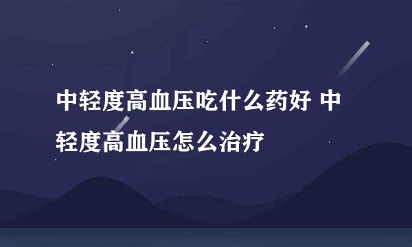 中轻度高血压吃什么药好 中轻度高血压怎么治疗