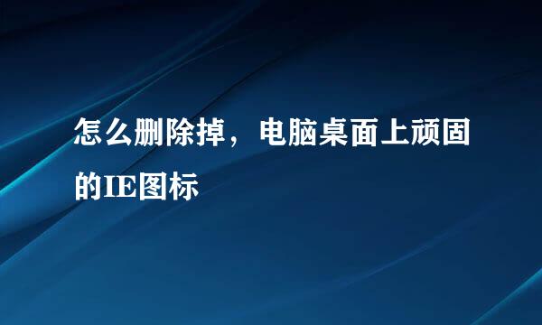 怎么删除掉，电脑桌面上顽固的IE图标