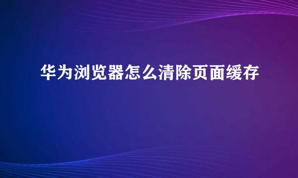 华为浏览器怎么清除页面缓存