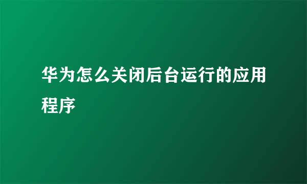 华为怎么关闭后台运行的应用程序