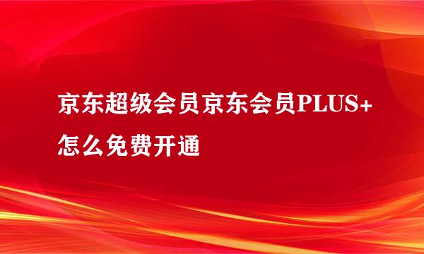 京东超级会员京东会员PLUS+怎么免费开通