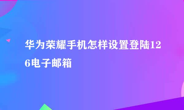 华为荣耀手机怎样设置登陆126电子邮箱