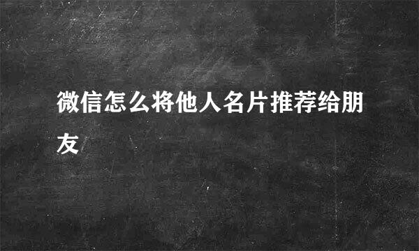 微信怎么将他人名片推荐给朋友