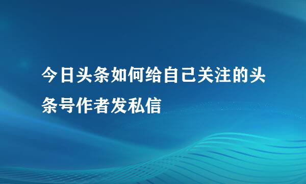 今日头条如何给自己关注的头条号作者发私信
