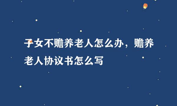 子女不赡养老人怎么办，赡养老人协议书怎么写