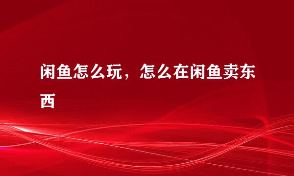 闲鱼怎么玩，怎么在闲鱼卖东西