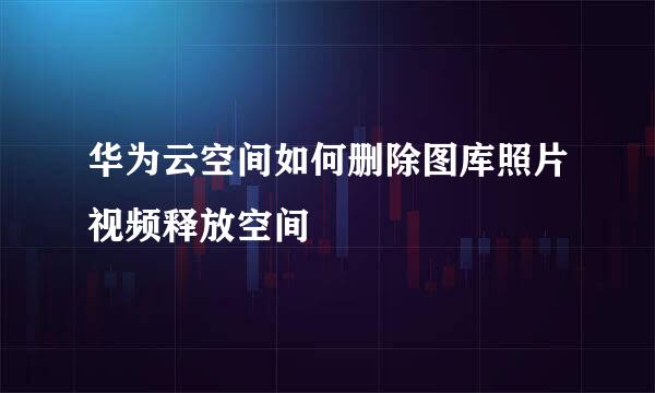 华为云空间如何删除图库照片视频释放空间