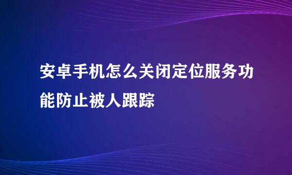 安卓手机怎么关闭定位服务功能防止被人跟踪