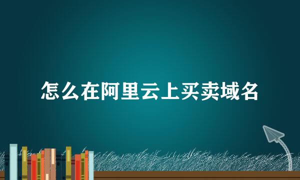 怎么在阿里云上买卖域名
