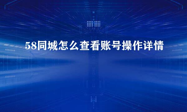 58同城怎么查看账号操作详情