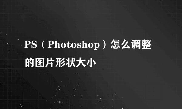 PS（Photoshop）怎么调整的图片形状大小