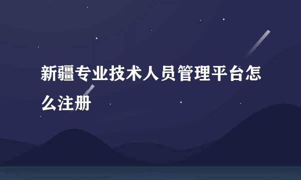 新疆专业技术人员管理平台怎么注册