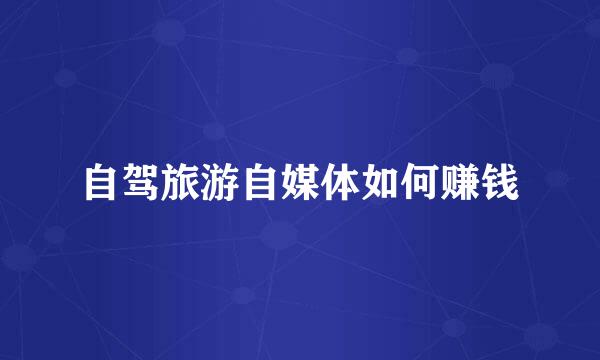 自驾旅游自媒体如何赚钱