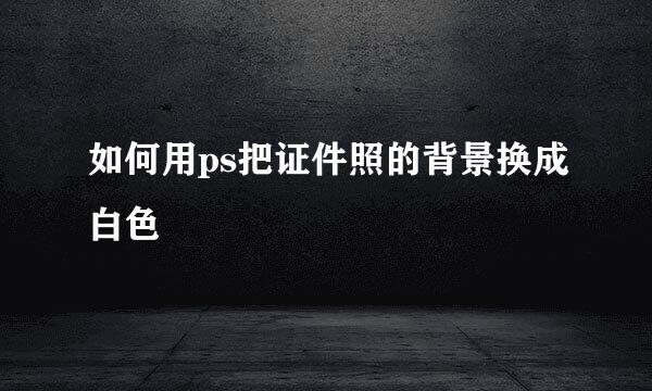 如何用ps把证件照的背景换成白色