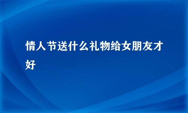 情人节送什么礼物给女朋友才好