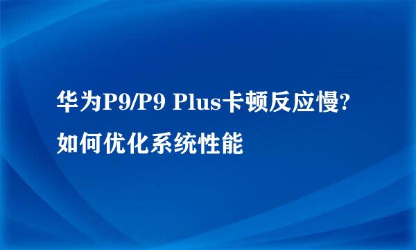 华为P9/P9 Plus卡顿反应慢?如何优化系统性能