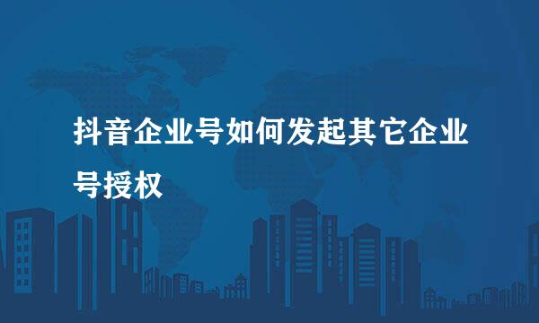 抖音企业号如何发起其它企业号授权