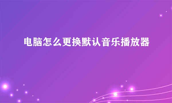 电脑怎么更换默认音乐播放器