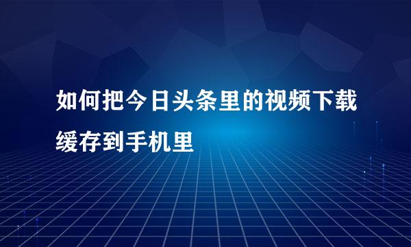 如何把今日头条里的视频下载缓存到手机里